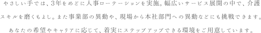 やさしい手では、3年をめどに人事ローテーションを実施。幅広いサービス展開の中で、介護スキルを磨くもよし。また事業部の異動や、現場から本社部門への異動などにも挑戦できます。あなたの希望やキャリアに応じて、着実にステップアップできる環境をご用意しています。