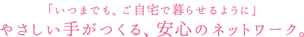 「いつまでも、ご自宅で暮らせるように」やさしい手がつくる、安心のネットワーク。