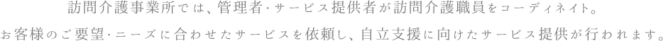 訪問介護事業所では、管理者・サービス提供者が訪問介護職員をコーディネイト。お客様のご要望・ニーズに合わせたサービスを依頼し、自立支援に向けたサービス提供が行われます。