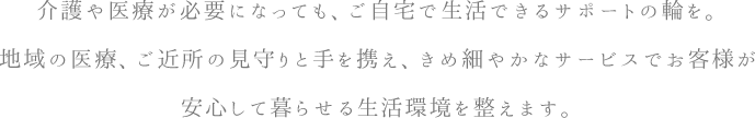 介護や医療が必要になっても、ご自宅で生活できるサポートの輪を。地域の医療、ご近所の見守りと手を携え、きめ細やかなサービスでお客様が安心して暮らせる生活環境を整えます。