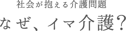 社会が抱える介護問題。なぜ、イマ介護