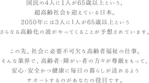 国民の4人に1人が65歳以上という、超高齢社会を迎えている日本。2050年には3人に１人が65歳以上というさらなる高齢化の波がやってくることが予想されています。この先、社会に必要不可欠な高齢者福祉の仕事。そんな業界で、高齢者が尊厳をもって、安心・安全かつ健康に毎日の暮らしが送れるようサポートするのがあなたの役目です。