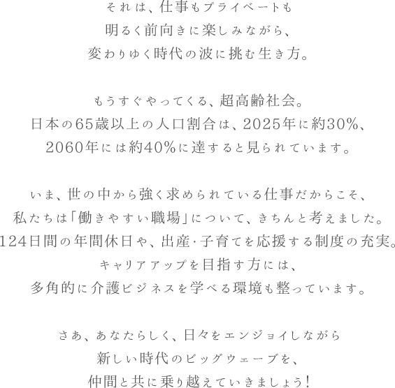 それは、仕事もプライベートも明るく前向きに楽しみながら、変わりゆく時代の波に挑む生き方。もうすぐやってくる、超高齢社会。日本の65歳以上の人口割合は、2025年に約30％、2060年には約40％に達すると見られています。いま、世の中から強く求められている仕事だからこそ、私たちは「働きやすい職場」について、きちんと考えました。124日間の年間休日や、出産・子育てを応援する制度の充実。キャリアアップを目指す方には、多角的に介護ビジネスを学べる環境も整っています。さあ、あなたらしく、日々をエンジョイしながら新しい時代のビッグウェーブを、仲間と共に乗り越えていきましょう！ 