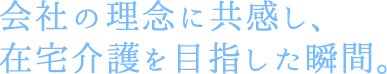 会社の理念に共感し、在宅介護を目指した瞬間。