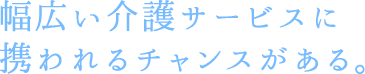 幅広い介護サービスに携われるチャンスがある。