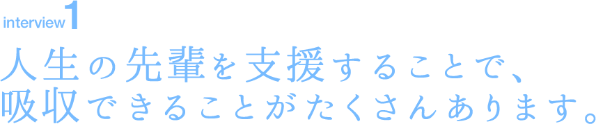 interview1 人生の先輩を支援することで、吸収できることがたくさんあります。