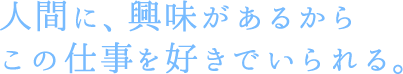 人間に、興味があるからこの仕事を好きでいられる。