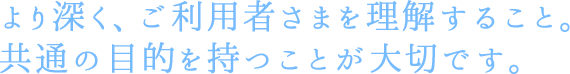 より深く、ご利用者さまを理解すること。共通の目的を持つことが大切です。