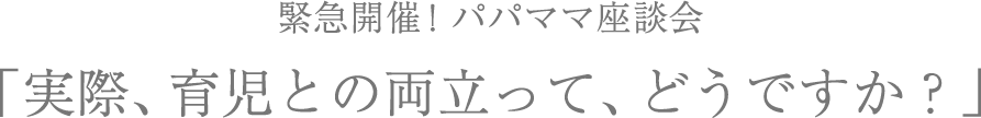 緊急開催！パパママ座談会「実際、育児との両立って、どうですか？」