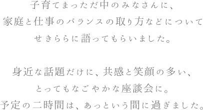 子育てまっただ中のみなさんに、家庭と仕事のバランスの取り方などについてせきららに語ってもらいました。身近な話題だけに、共感と笑顔の多い、とってもなごやかな座談会に。予定の二時間は、あっという間に過ぎました。