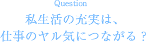 Question 私生活の充実は、仕事のヤル気につながる？