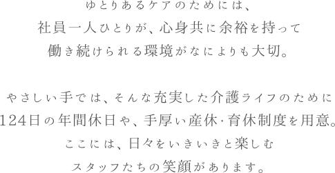 ゆとりあるケアのためには、社員一人ひとりが、心身共に余裕を持って
働き続けられる環境がなによりも大切。やさしい手では、そんな充実した介護ライフのために124日の年間休日や、手厚い産休・育休制度を用意。ここには、日々をいきいきと楽しむスタッフたちの笑顔があります。